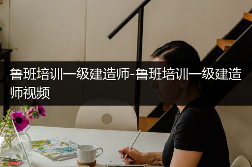 鲁班培训一级建造师-鲁班培训一级建造师视频