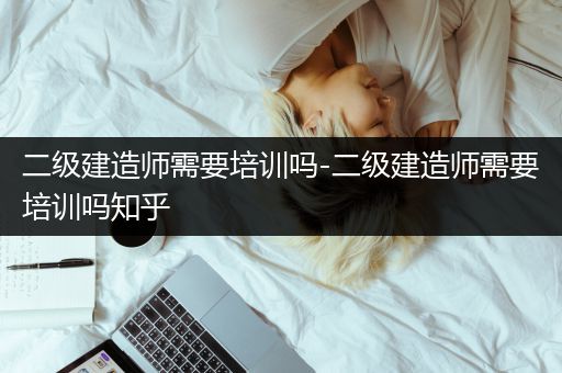 二级建造师需要培训吗-二级建造师需要培训吗知乎