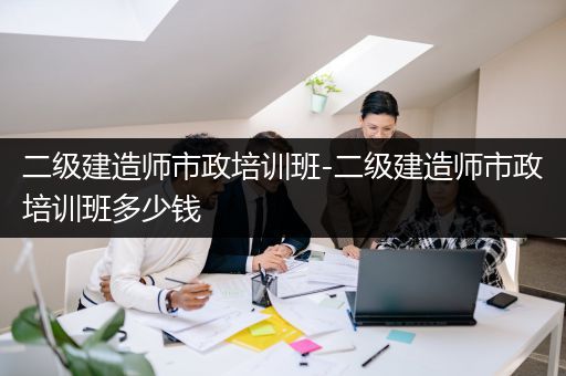 二级建造师市政培训班-二级建造师市政培训班多少钱