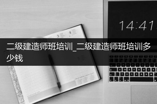 二级建造师班培训_二级建造师班培训多少钱