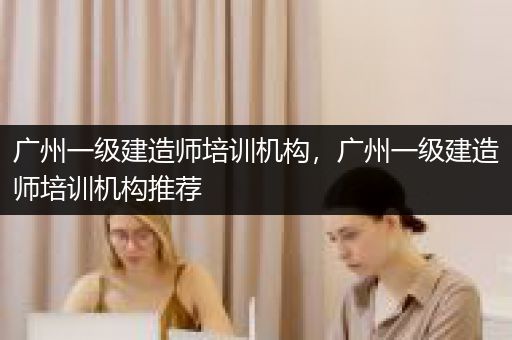 广州一级建造师培训机构，广州一级建造师培训机构推荐