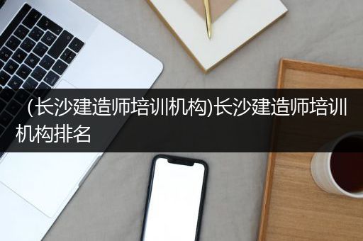 （长沙建造师培训机构)长沙建造师培训机构排名