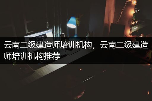 云南二级建造师培训机构，云南二级建造师培训机构推荐