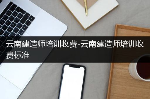 云南建造师培训收费-云南建造师培训收费标准