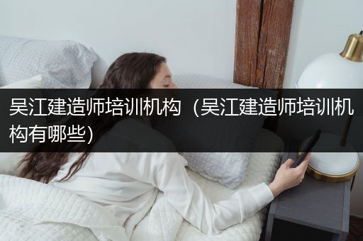 吴江建造师培训机构（吴江建造师培训机构有哪些）