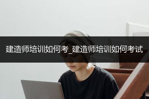 建造师培训如何考_建造师培训如何考试