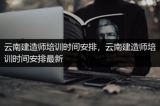 云南建造师培训时间安排，云南建造师培训时间安排最新