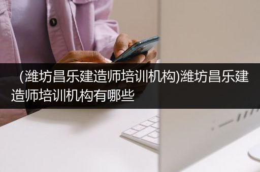 （潍坊昌乐建造师培训机构)潍坊昌乐建造师培训机构有哪些