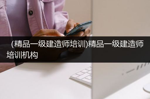 （精品一级建造师培训)精品一级建造师培训机构