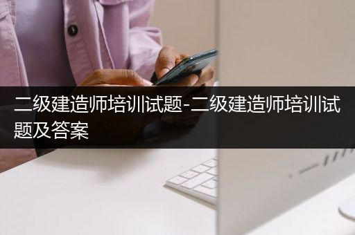 二级建造师培训试题-二级建造师培训试题及答案