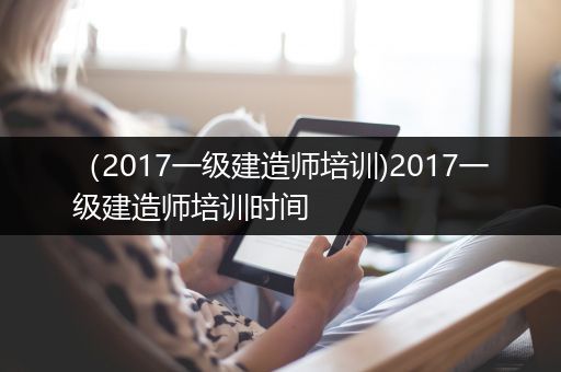 （2017一级建造师培训)2017一级建造师培训时间