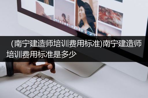 （南宁建造师培训费用标准)南宁建造师培训费用标准是多少