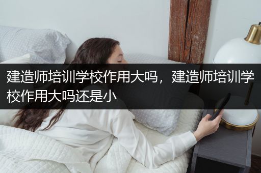 建造师培训学校作用大吗，建造师培训学校作用大吗还是小