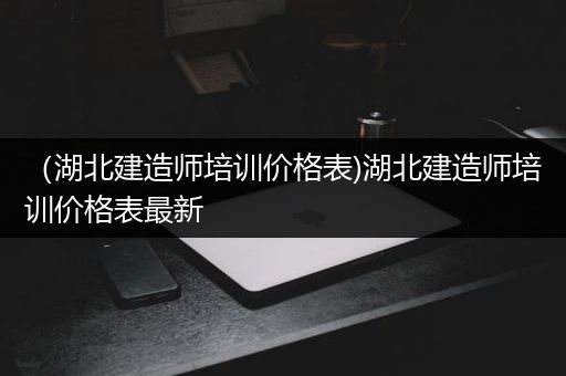 （湖北建造师培训价格表)湖北建造师培训价格表最新