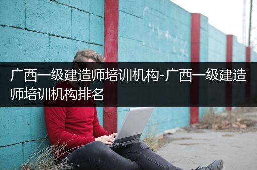 广西一级建造师培训机构-广西一级建造师培训机构排名